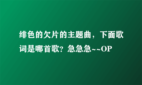 绯色的欠片的主题曲，下面歌词是哪首歌？急急急~~OP