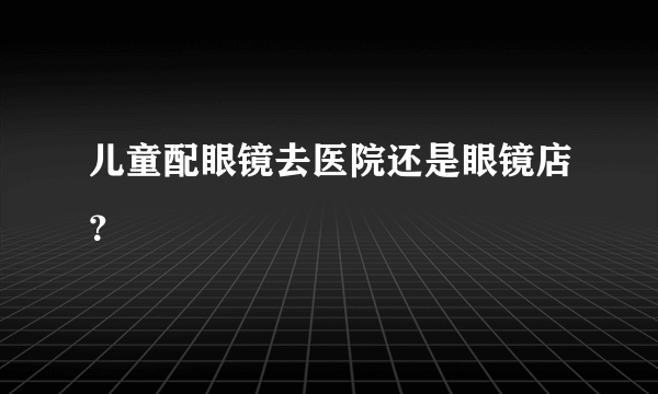 儿童配眼镜去医院还是眼镜店？