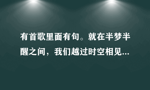 有首歌里面有句。就在半梦半醒之间，我们越过时空相见。歌名叫什么 - 芝士回答