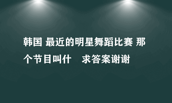 韩国 最近的明星舞蹈比赛 那个节目叫什麼求答案谢谢