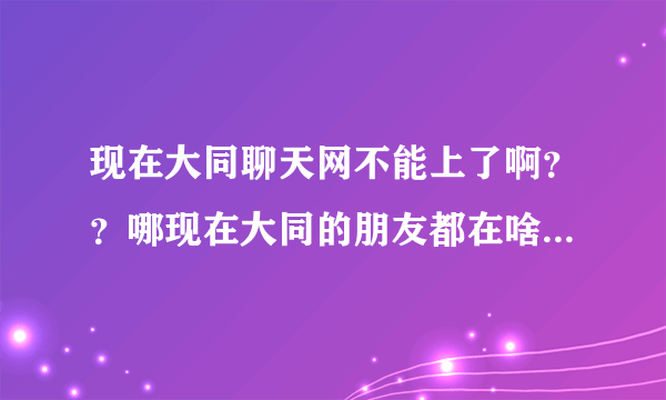 现在大同聊天网不能上了啊？？哪现在大同的朋友都在啥里面视频聊天呢？网址多少啊？