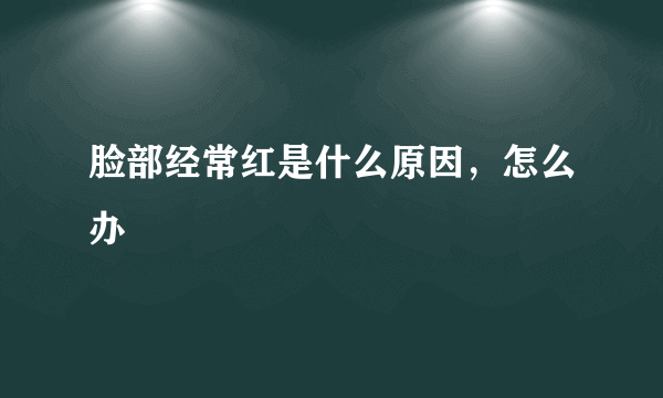 脸部经常红是什么原因，怎么办