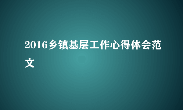 2016乡镇基层工作心得体会范文