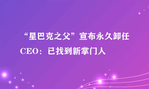 “星巴克之父”宣布永久卸任CEO：已找到新掌门人