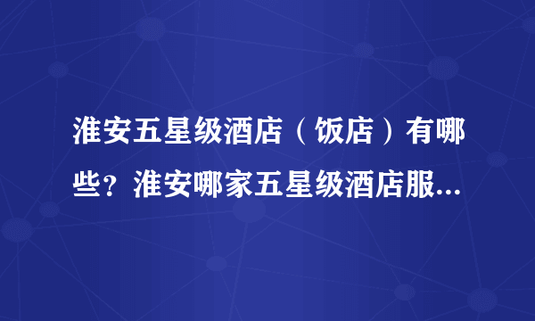 淮安五星级酒店（饭店）有哪些？淮安哪家五星级酒店服务最好？