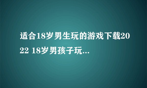 适合18岁男生玩的游戏下载2022 18岁男孩子玩的游戏有哪些