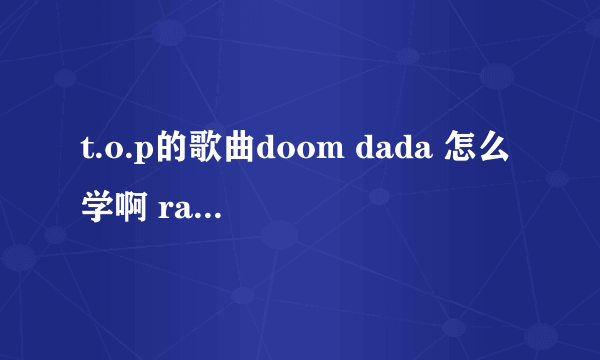 t.o.p的歌曲doom dada 怎么学啊 rap的我念出来都不准 怎么把这首歌练好