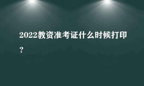 2022教资准考证什么时候打印？