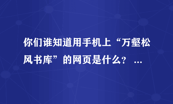 你们谁知道用手机上“万壑松风书库”的网页是什么？       帮帮忙~~~~~~~~~