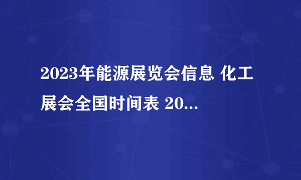 2023年能源展览会信息 化工展会全国时间表 2023年能源化工展会时间表