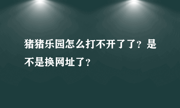 猪猪乐园怎么打不开了了？是不是换网址了？