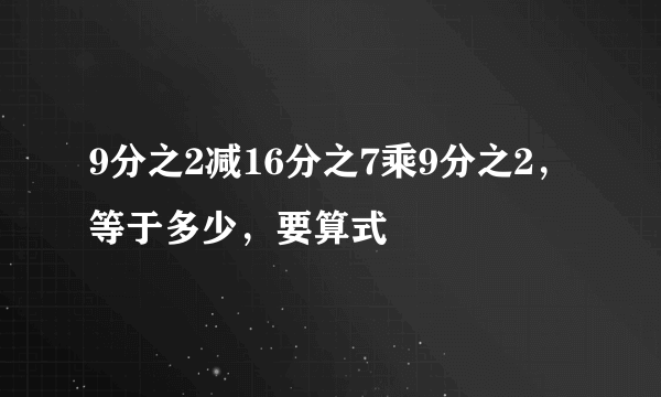 9分之2减16分之7乘9分之2，等于多少，要算式