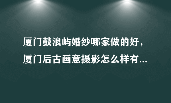 厦门鼓浪屿婚纱哪家做的好，厦门后古画意摄影怎么样有人去过吗！！！！！！