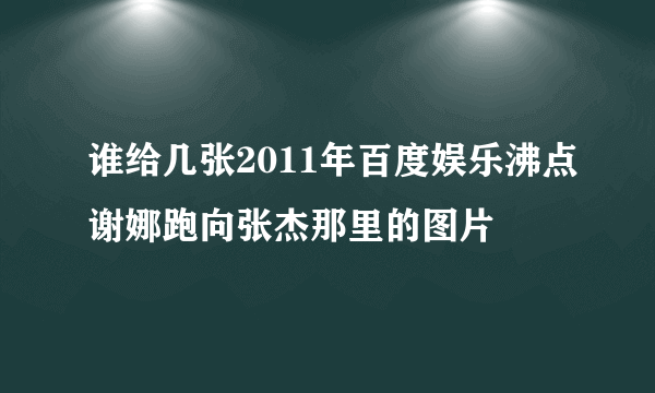 谁给几张2011年百度娱乐沸点谢娜跑向张杰那里的图片