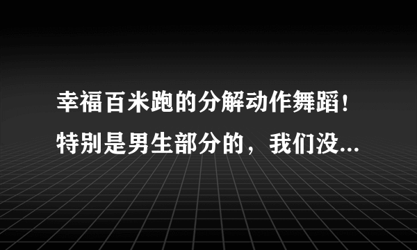 幸福百米跑的分解动作舞蹈！特别是男生部分的，我们没有舞蹈基础，所以求分解动作！急用，谢谢