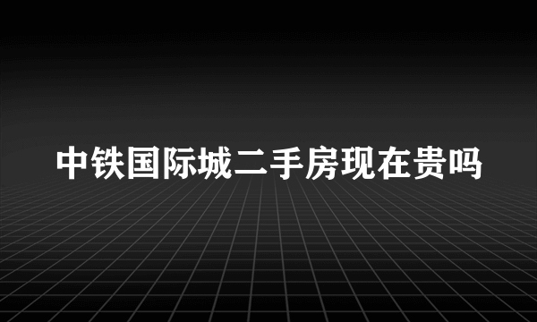 中铁国际城二手房现在贵吗