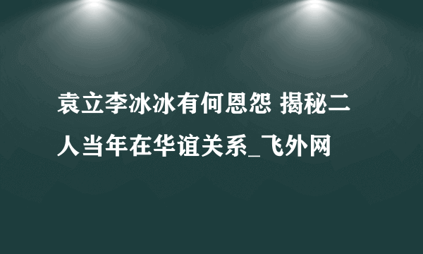 袁立李冰冰有何恩怨 揭秘二人当年在华谊关系_飞外网
