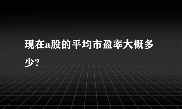 现在a股的平均市盈率大概多少? 
