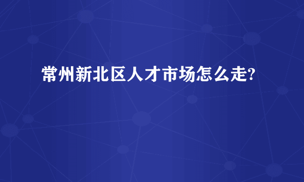 常州新北区人才市场怎么走?