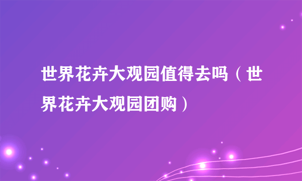 世界花卉大观园值得去吗（世界花卉大观园团购）
