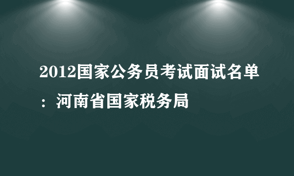 2012国家公务员考试面试名单：河南省国家税务局