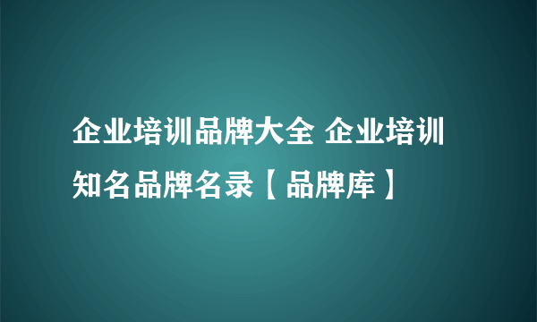 企业培训品牌大全 企业培训知名品牌名录【品牌库】