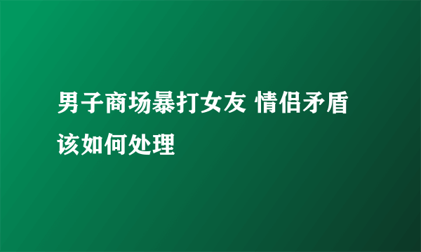 男子商场暴打女友 情侣矛盾该如何处理