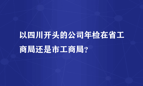 以四川开头的公司年检在省工商局还是市工商局？