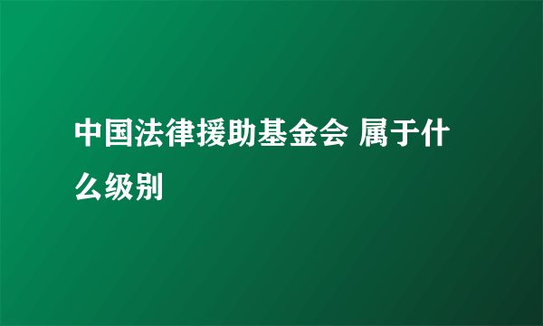 中国法律援助基金会 属于什么级别