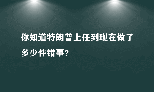 你知道特朗普上任到现在做了多少件错事？