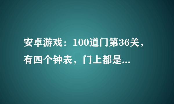 安卓游戏：100道门第36关，有四个钟表，门上都是数字的 怎么过？我今天更新到最新版本了