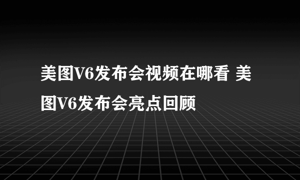 美图V6发布会视频在哪看 美图V6发布会亮点回顾