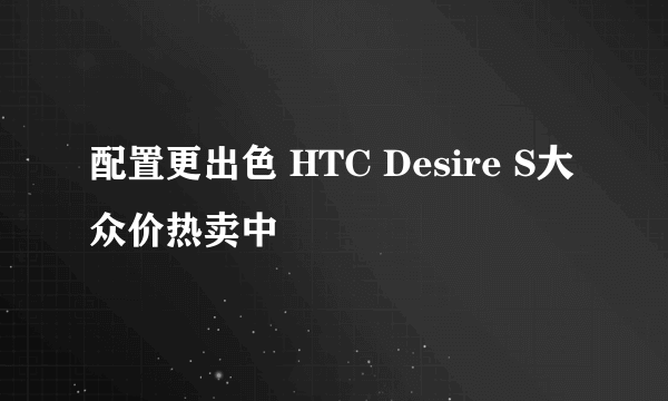 配置更出色 HTC Desire S大众价热卖中