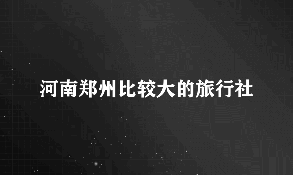 河南郑州比较大的旅行社