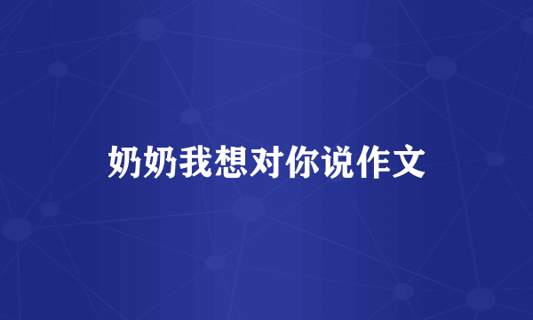 奶奶我想对你说作文