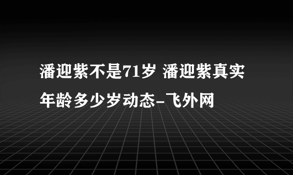潘迎紫不是71岁 潘迎紫真实年龄多少岁动态-飞外网