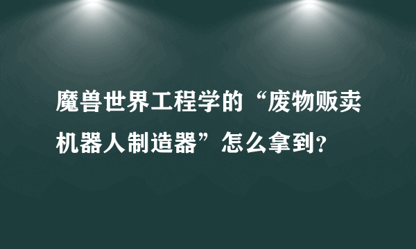 魔兽世界工程学的“废物贩卖机器人制造器”怎么拿到？