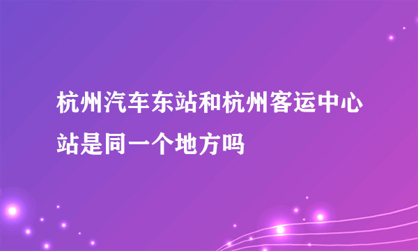 杭州汽车东站和杭州客运中心站是同一个地方吗