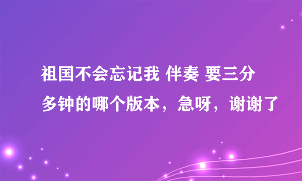 祖国不会忘记我 伴奏 要三分多钟的哪个版本，急呀，谢谢了
