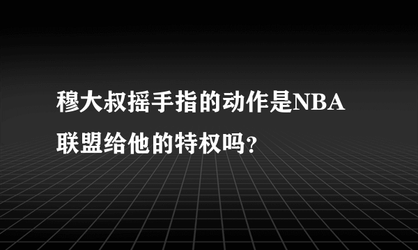 穆大叔摇手指的动作是NBA联盟给他的特权吗？