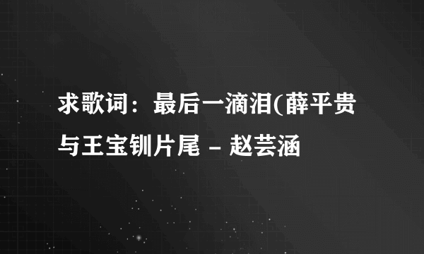 求歌词：最后一滴泪(薛平贵与王宝钏片尾 - 赵芸涵