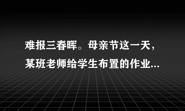 难报三春晖。母亲节这一天，某班老师给学生布置的作业是：用某种方式表达对母亲的感谢，献上孝心，如亲手煮一碗汤圆给母亲吃，发一条短信祝母亲节日快乐，在母亲回家前扫地、整理房间，唱一首母亲喜欢听的歌等。（1）我们为什么要孝敬父母？（2）作为一名中学生，我们应怎样回报父母、孝敬父母呢？