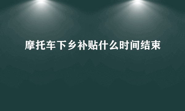 摩托车下乡补贴什么时间结束