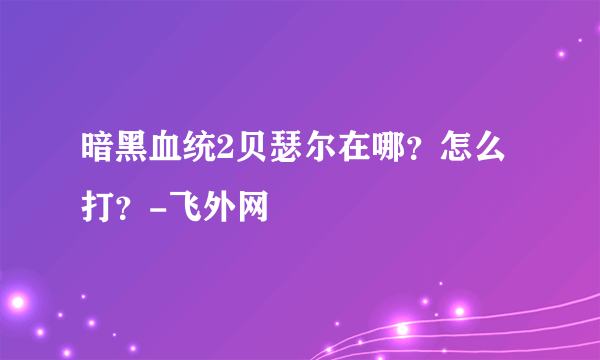 暗黑血统2贝瑟尔在哪？怎么打？-飞外网