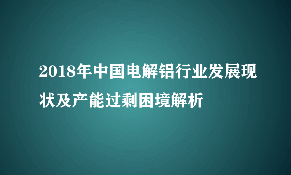 2018年中国电解铝行业发展现状及产能过剩困境解析