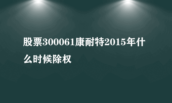 股票300061康耐特2015年什么时候除权