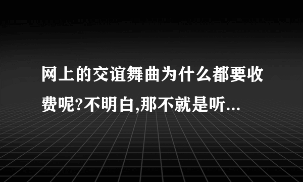 网上的交谊舞曲为什么都要收费呢?不明白,那不就是听一首歌嘛,为什么要收什么费呀?