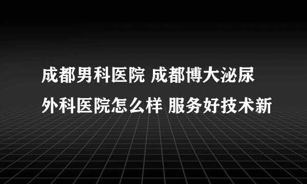 成都男科医院 成都博大泌尿外科医院怎么样 服务好技术新