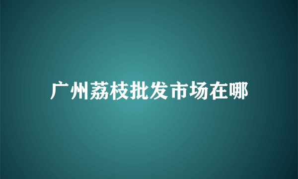 广州荔枝批发市场在哪