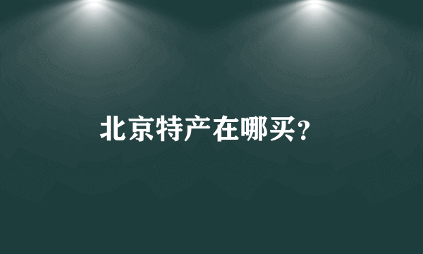 北京特产在哪买？